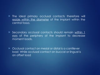 The ideal primary occlusal contacts therefore will
reside within the diameter of the implant within the
central fossa.
 Secondary occlusal contacts should remain within 1
mm of the periphery of the implant to decrease
moment loads.
 Occlusal contact on mesial or distal is a cantilever
load While occlusal contact on buccal or lingual is
an offset load
 