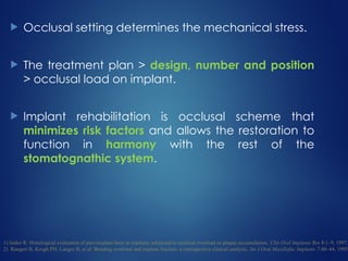  Occlusal setting determines the mechanical stress.
 The treatment plan > design, number and position
> occlusal load on implant.
 Implant rehabilitation is occlusal scheme that
minimizes risk factors and allows the restoration to
function in harmony with the rest of the
stomatognathic system.
1) Isidor R: Histological evaluation of peri-implant bone at implants subjected to occlusal overload or plaque accumulation, Clin Oral Implants Res 8:1–9, 1997.
2) Rangert B, Krogh PH, Langer B, et al: Bending overload and implant fracture: a retrospective clinical analysis, Int J Oral Maxillofac Implants 7:40–44, 1995.
 