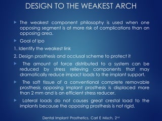 DESIGN TO THE WEAKEST ARCH
 The weakest component philosophy is used when one
opposing segment is at more risk of complications than an
opposing area.
 Goal of ipo
1. Identify the weakest link
2. Design prosthesis and occlusal scheme to protect it
 The amount of force distributed to a system can be
reduced by stress relieving components that may
dramatically reduce impact loads to the implant support.
 The soft tissue of a conventional complete removable
prosthesis opposing implant prosthesis is displaced more
than 2 mm and is an efficient stress reducer.
 Lateral loads do not causes great crestal load to the
implants because the opposing prosthesis is not rigid.
Dental Implant Prosthetics, Carl E Misch, 2nd
 