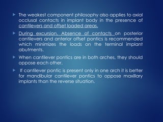  The weakest component philosophy also applies to axial
occlusal contacts in implant body in the presence of
cantilevers and offset loaded areas.
 During excursion, Absence of contacts on posterior
cantilevers and anterior offset pontics is recommended
which minimizes the loads on the terminal implant
abutments.
 When cantilever pontics are in both arches, they should
oppose each other.
 If cantilever pontic is present only in one arch it is better
for mandibular cantilever pontics to oppose maxillary
implants than the reverse situation.
 