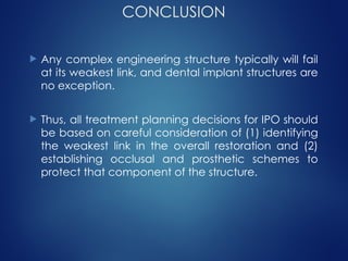 CONCLUSION
 Any complex engineering structure typically will fail
at its weakest link, and dental implant structures are
no exception.
 Thus, all treatment planning decisions for IPO should
be based on careful consideration of (1) identifying
the weakest link in the overall restoration and (2)
establishing occlusal and prosthetic schemes to
protect that component of the structure.
 