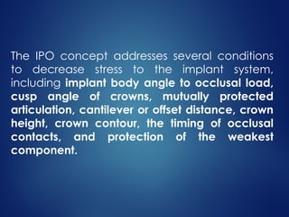 The IPO concept addresses several conditions
to decrease stress to the implant system,
including implant body angle to occlusal load,
cusp angle of crowns, mutually protected
articulation, cantilever or offset distance, crown
height, crown contour, the timing of occlusal
contacts, and protection of the weakest
component.
 