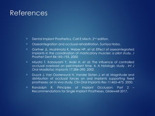 References
 Dental Implant Prosthetics, Carl E Misch, 2nd
edition.
 Osseointegration and occlusal rehabilitation, Sumiya Hobo.
 Gartner JL, Mushimoto K, Weber HP, et al: Effect of osseointegrated
implants in the coordination of masticatory muscles: a pilot study, J
Prosthet Dent 84:185–193, 2000.
 Miyata T, Kobayashi Y, Araki H, et al: The influence of controlled
occlusal overload on peri-implant time. 4. A histologic study , Int J
Oral Maxillofac Implants 17:384–390, 2002.
 Duyck J, Van Oosterwyck H, Vander Sloten J, et al: Magnitude and
distribution of occlusal forces on oral implants supporting fixed
prostheses: an in vivo study, Clin Oral Implants Res 11:465–475, 2000.
 Randolph R. Principles of Implant Occlusion: Part 2 –
Recommendations for Single Implant Prostheses, Glidewell 2017.
 