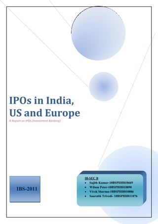 IPOs in India,
US and Europe
A Report on IPOs (Investment Banking)
IBS-2011
IB-SEC B
 Sajith Kumar-10BSPHH010669
 Wilson Peter-10BSPHH010890
 Vivek Sharma-10BSPHH010886
 Saurabh Trivedi- 10BSPHH011076
 