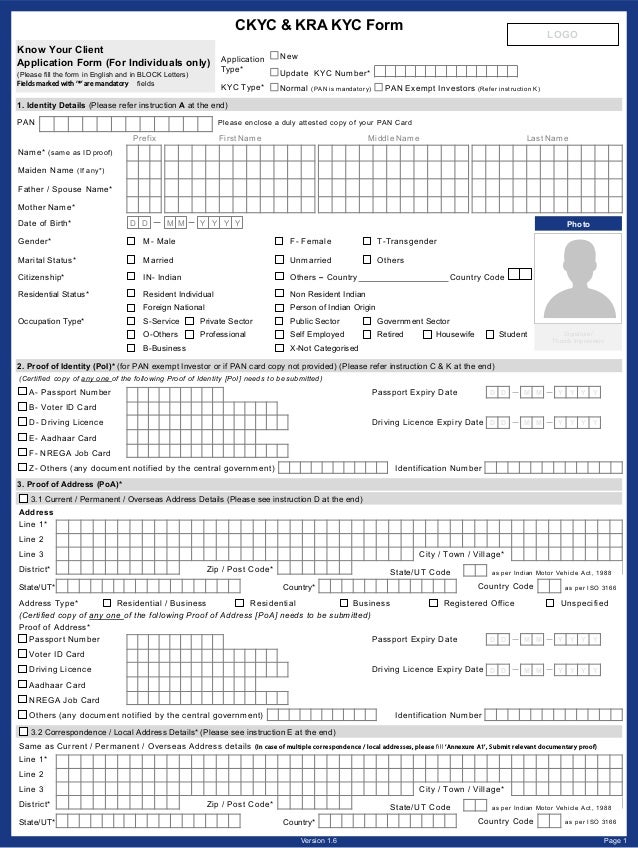 CKYC & KRA KYC Form
A- Passport Number Passport Expiry Date
B- Voter ID Card
D- Driving Licence Driving Licence Expiry Date
E- Aadhaar Card
F- NREGA Job Card
Z- Others (any document notified by the central government) Identification Number
(Certified copy of any one of the following Proof of Identity [PoI] needs to be submitted)
Y Y Y Y
2. Proof of Identity (PoI)* (for PAN exempt Investor or if PAN card copy not provided) (Please refer instruction C & K at the end)
M M
D D
Y Y Y Y
M M
D D
1. Identity Details (Please refer instruction A at the end)
Name* (same as ID proof)
Maiden Name (If any*)
Father / Spouse Name*
Mother Name*
Middle Name Last Name
First Name
Prefix
PAN Please enclose a duly attested copy of your PAN Card
Date of Birth* D D M M Y Y Y Y
Gender* M- Male F- Female T-Transgender
Marital Status* Married Unmarried Others
Citizenship* IN- Indian Others – Country Country Code
Residential Status* Resident Individual Non Resident Indian
Foreign National Person of Indian Origin
Occupation Type* S-Service Private Sector Public Sector Government Sector
O-Others Professional Self Employed Retired Housewife Student
B-Business X-Not Categorised
Photo
Signature/
Thumb Impression
3.2 Correspondence / Local Address Details* (Please see instruction E at the end)
Same as Current / Permanent / Overseas Address details (In case of multiple correspondence / local addresses, please ‘Annexure A1’, Submit relevant documentary proof)
Line 1*
Line 2
Line 3 City / Town / Village*
District* Zip / Post Code*
State/UT* Country* Country Code as per ISO 3166
State/UT Code as per Indian Motor Vehicle Act, 1988
Line 1*
Line 2
Line 3 City / Town / Village*
District* Zip / Post Code*
State/UT* Country*
Address Type* Residential / Business Residential Business Registered Office Unspecified
(Certified copy of any one of the following Proof of Address [PoA] needs to be submitted)
Proof of Address*
3.1 Current / Permanent / Overseas Address Details (Please see instruction D at the end)
3. Proof of Address (PoA)*
Country Code as per ISO 3166
State/UT Code as per Indian Motor Vehicle Act, 1988
Address
Passport Number Passport Expiry Date
Voter ID Card
Driving Licence Driving Licence Expiry Date
Aadhaar Card
NREGA Job Card
Others (any document notified by the central government) Identification Number
Y Y Y Y
M M
D D
Y Y Y Y
M M
D D
Know Your Client
Application Form (For Individuals only)
(Please fill the form in English and in BLOCK Letters)
Fields marked with ‘*’ are mandatory fields
New
Application
Type* Update KYC Number*
KYC Type* Normal (PAN is mandatory) PAN Exempt Investors (Refer instruction K)
Page 1
Version 1.6
LOGO
 