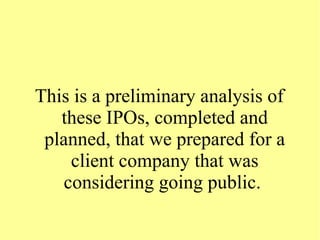 This is a preliminary analysis of
these IPOs, completed and
planned, that we prepared for a
client company that was
considering going public.
 