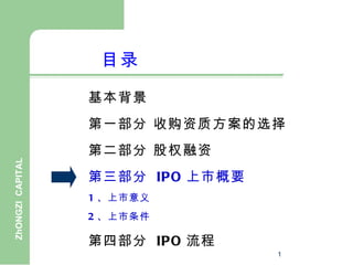 目录

                  基本背景
                  第一部分 收购资质方案的选择
                  第二部分 股权融资
ZhONGZI CAPITAL




                  第三部分 IPO 上市概要
                  1 、上市意义
                  2 、上市条件

                  第四部分 IPO 流程
                                  1
 