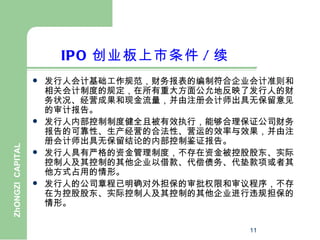 IPO 创业板上市条件 / 续
                     发行人会计基础工作规范，财务报表的编制符合企业会计准则和
                      相关会计制度的规定，在所有重大方面公允地反映了发行人的财
                      务状况、经营成果和现金流量，并由注册会计师出具无保留意见
                      的审计报告。
                     发行人内部控制制度健全且被有效执行，能够合理保证公司财务
                      报告的可靠性、生产经营的合法性、营运的效率与效果，并由注
                      册会计师出具无保留结论的内部控制鉴证报告。
ZhONGZI CAPITAL




                     发行人具有严格的资金管理制度，不存在资金被控股股东、实际
                      控制人及其控制的其他企业以借款、代偿债务、代垫款项或者其
                      他方式占用的情形。
                     发行人的公司章程已明确对外担保的审批权限和审议程序，不存
                      在为控股股东、实际控制人及其控制的其他企业进行违规担保的
                      情形。

                                             11
 