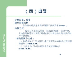 （四）出资
                  分期出资、验资
                  货币出资比例
                        全体股东的货币出资不得低于注册资本的 30% 。
                  出资方式
                          股东可以用货币出资 , 也可以用实物、知识产权、
                    土地使用权等可以用货币估价并可以依法转让的非货币财
ZhONGZI CAPITAL




                    产作价出资。
                   相关的两个文件 :
                     1 、财政部关于《公司法》施行后有关企业财务处理问题
                    的通知（ 2006.3.1 5)
                     2 、工商总局《公司注册资本登记管理规定》
                    (2005.1 2.20)

                                           25
 