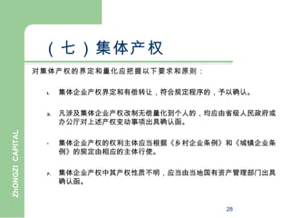 （七）集体产权
                  对集体产权的界定和量化应把握以下要求和原则：

                   1.   集体企业产权界定和有偿转让，符合规定程序的，予以确认。

                   3.   凡涉及集体企业产权改制无偿量化到个人的，均应由省级人民政府或
                        办公厅对上述产权变动事项出具确认函。
ZhONGZI CAPITAL




                   –    集体企业产权的权利主体应当根据《乡村企业条例》和《城镇企业条
                        例》的规定由相应的主体行使。

                   7.   集体企业产权中其产权性质不明，应当由当地国有资产管理部门出具
                        确认函。


                                               28
 