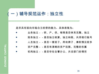 （一）辅导规范运作：独立性


                  是否具有面向市场自主经营的能力，具体表现为：
                     业务独立－－研、产、供、销等是否体系完整、独立
                     财务独立－－是否独立核算、独立纳税、共用银行账号
                     人员独立－－是否一套班子、两块牌子，兼职情况较多
ZhONGZI CAPITAL




                     资产完整－－是否有清晰的资产范围、完整的权属
                     机构独立－－是否存在合署办公、共设部门的情形




                                           35
 