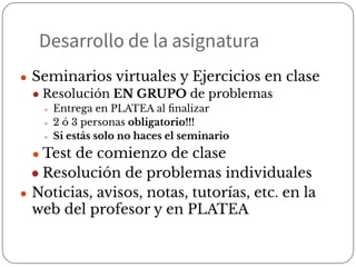 Desarrollo de la asignatura
● Seminarios virtuales y Ejercicios en clase
● Resolución EN GRUPO de problemas
● Entrega en PLATEA al ﬁnalizar
● 2 ó 3 personas obligatorio!!!
● Si estás solo no haces el seminario
● Test de comienzo de clase
● Resolución de problemas individuales
● Noticias, avisos, notas, tutorías, etc. en la
web del profesor y en PLATEA
 