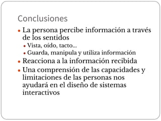 Conclusiones
● La persona percibe información a través
de los sentidos
● Vista, oído, tacto...
● Guarda, manipula y utiliza información
● Reacciona a la información recibida
● Una comprensión de las capacidades y
limitaciones de las personas nos
ayudará en el diseño de sistemas
interactivos
 