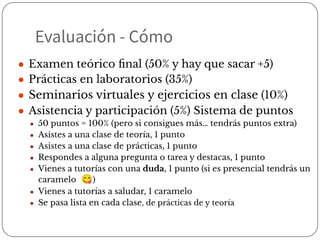 Evaluación - Cómo
● Examen teórico ﬁnal (50% y hay que sacar +5)
● Prácticas en laboratorios (35%)
● Seminarios virtuales y ejercicios en clase (10%)
● Asistencia y participación (5%) Sistema de puntos
● 50 puntos = 100% (pero si consigues más… tendrás puntos extra)
● Asistes a una clase de teoría, 1 punto
● Asistes a una clase de prácticas, 1 punto
● Respondes a alguna pregunta o tarea y destacas, 1 punto
● Vienes a tutorías con una duda, 1 punto (si es presencial tendrás un
caramelo 😋)
● Vienes a tutorías a saludar, 1 caramelo
● Se pasa lista en cada clase, de prácticas de y teoría
 