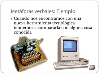 Metáforas verbales: Ejemplo
● Cuando nos encontramos con una
nueva herramienta tecnológica
tendemos a compararla con alguna cosa
conocida
 
