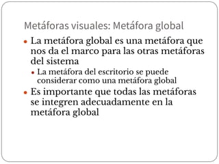 Metáforas visuales: Metáfora global
● La metáfora global es una metáfora que
nos da el marco para las otras metáforas
del sistema
● La metáfora del escritorio se puede
considerar como una metáfora global
● Es importante que todas las metáforas
se integren adecuadamente en la
metáfora global
 