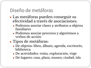 Diseño de metáforas
● Las metáforas pueden conseguir su
efectividad a través de asociaciones:
● Podemos asociar clases y atributos a objetos
familiares
● Podemos asociar procesos y algoritmos a
verbos de acción
● Tipos de metáforas:
● De objetos: libro, álbum, agenda, escritorio,
biblioteca
● De actividades: visita, exploración, viaje
● De lugares: casa, plaza, museo, ciudad, isla
 