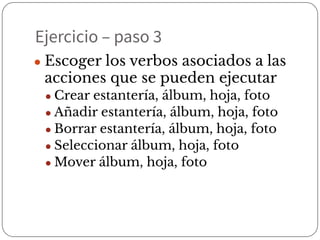 Ejercicio – paso 3
● Escoger los verbos asociados a las
acciones que se pueden ejecutar
● Crear estantería, álbum, hoja, foto
● Añadir estantería, álbum, hoja, foto
● Borrar estantería, álbum, hoja, foto
● Seleccionar álbum, hoja, foto
● Mover álbum, hoja, foto
 