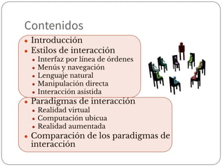 Contenidos
● Introducción
● Estilos de interacción
● Interfaz por línea de órdenes
● Menús y navegación
● Lenguaje natural
● Manipulación directa
● Interacción asistida
● Paradigmas de interacción
● Realidad virtual
● Computación ubicua
● Realidad aumentada
● Comparación de los paradigmas de
interacción
 
