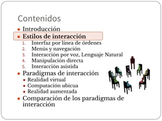 Contenidos
● Introducción
● Estilos de interacción
1. Interfaz por línea de órdenes
2. Menús y navegación
3. Interacción por voz, Lenguaje Natural
4. Manipulación directa
5. Interacción asistida
● Paradigmas de interacción
● Realidad virtual
● Computación ubicua
● Realidad aumentada
● Comparación de los paradigmas de
interacción
 