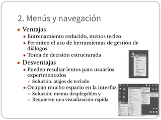 2. Menús y navegación
● Ventajas
● Entrenamiento reducido, menos tecleo
● Permiten el uso de herramientas de gestión de
diálogos
● Toma de decisión estructurada
● Desventajas
● Pueden resultar lentos para usuarios
experimentados
● Solución: atajos de teclado
● Ocupan mucho espacio en la interfaz
● Solución: menús desplegables y pop-up
● Requieren una visualización rápida
 