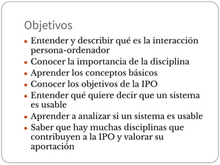 Objetivos
● Entender y describir qué es la interacción
persona-ordenador
● Conocer la importancia de la disciplina
● Aprender los conceptos básicos
● Conocer los objetivos de la IPO
● Entender qué quiere decir que un sistema
es usable
● Aprender a analizar si un sistema es usable
● Saber que hay muchas disciplinas que
contribuyen a la IPO y valorar su
aportación
 