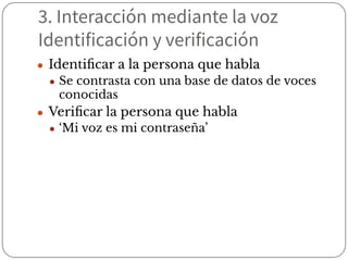 3. Interacción mediante la voz
Identificación y verificación
● Identiﬁcar a la persona que habla
● Se contrasta con una base de datos de voces
conocidas
● Veriﬁcar la persona que habla
● ‘Mi voz es mi contraseña’
 