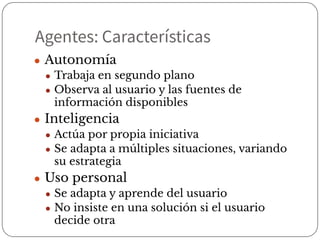 Agentes: Características
● Autonomía
● Trabaja en segundo plano
● Observa al usuario y las fuentes de
información disponibles
● Inteligencia
● Actúa por propia iniciativa
● Se adapta a múltiples situaciones, variando
su estrategia
● Uso personal
● Se adapta y aprende del usuario
● No insiste en una solución si el usuario
decide otra
 