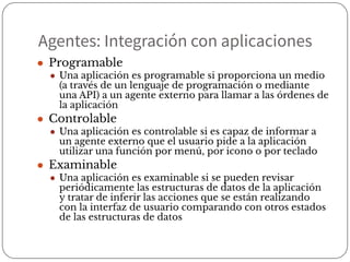 Agentes: Integración con aplicaciones
● Programable
● Una aplicación es programable si proporciona un medio
(a través de un lenguaje de programación o mediante
una API) a un agente externo para llamar a las órdenes de
la aplicación
● Controlable
● Una aplicación es controlable si es capaz de informar a
un agente externo que el usuario pide a la aplicación
utilizar una función por menú, por icono o por teclado
● Examinable
● Una aplicación es examinable si se pueden revisar
periódicamente las estructuras de datos de la aplicación
y tratar de inferir las acciones que se están realizando
con la interfaz de usuario comparando con otros estados
de las estructuras de datos
 