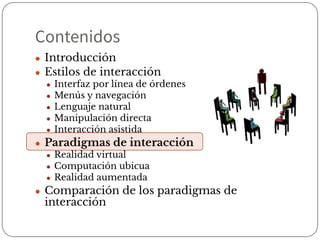 Contenidos
● Introducción
● Estilos de interacción
● Interfaz por línea de órdenes
● Menús y navegación
● Lenguaje natural
● Manipulación directa
● Interacción asistida
● Paradigmas de interacción
● Realidad virtual
● Computación ubicua
● Realidad aumentada
● Comparación de los paradigmas de
interacción
 