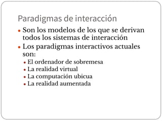 Paradigmas de interacción
● Son los modelos de los que se derivan
todos los sistemas de interacción
● Los paradigmas interactivos actuales
son:
● El ordenador de sobremesa
● La realidad virtual
● La computación ubicua
● La realidad aumentada
 