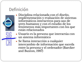 Definición
● Disciplina relacionada con el diseño,
implementación y evaluación de sistemas
informáticos interactivos para uso de
seres humanos y con el estudio de los
fenómenos más importantes con los que
están relacionados
● Usuario es la persona que interactúa con
un sistema informático
● Se llama interacción a cualquier
intercambio de información que suceda
entre la persona y el ordenador (Baecker
and Buxton, 1987)
 