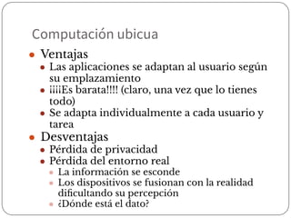 Computación ubicua
● Ventajas
● Las aplicaciones se adaptan al usuario según
su emplazamiento
● ¡¡¡¡Es barata!!!! (claro, una vez que lo tienes
todo)
● Se adapta individualmente a cada usuario y
tarea
● Desventajas
● Pérdida de privacidad
● Pérdida del entorno real
● La información se esconde
● Los dispositivos se fusionan con la realidad
diﬁcultando su percepción
● ¿Dónde está el dato?
 