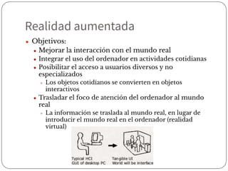 Realidad aumentada
● Objetivos:
● Mejorar la interacción con el mundo real
● Integrar el uso del ordenador en actividades cotidianas
● Posibilitar el acceso a usuarios diversos y no
especializados
● Los objetos cotidianos se convierten en objetos
interactivos
● Trasladar el foco de atención del ordenador al mundo
real
● La información se traslada al mundo real, en lugar de
introducir el mundo real en el ordenador (realidad
virtual)
 