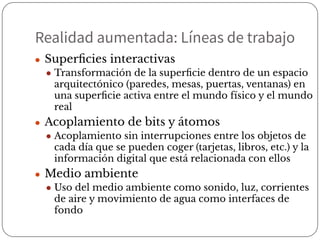 Realidad aumentada: Líneas de trabajo
● Superﬁcies interactivas
● Transformación de la superﬁcie dentro de un espacio
arquitectónico (paredes, mesas, puertas, ventanas) en
una superﬁcie activa entre el mundo físico y el mundo
real
● Acoplamiento de bits y átomos
● Acoplamiento sin interrupciones entre los objetos de
cada día que se pueden coger (tarjetas, libros, etc.) y la
información digital que está relacionada con ellos
● Medio ambiente
● Uso del medio ambiente como sonido, luz, corrientes
de aire y movimiento de agua como interfaces de
fondo
 
