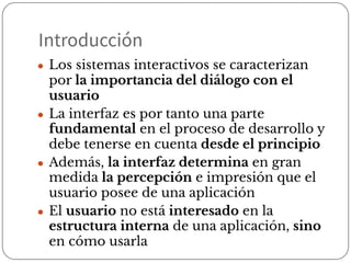 Introducción
● Los sistemas interactivos se caracterizan
por la importancia del diálogo con el
usuario
● La interfaz es por tanto una parte
fundamental en el proceso de desarrollo y
debe tenerse en cuenta desde el principio
● Además, la interfaz determina en gran
medida la percepción e impresión que el
usuario posee de una aplicación
● El usuario no está interesado en la
estructura interna de una aplicación, sino
en cómo usarla
 
