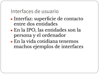 Interfaces de usuario
● Interfaz: superﬁcie de contacto
entre dos entidades
● En la IPO, las entidades son la
persona y el ordenador
● En la vida cotidiana tenemos
muchos ejemplos de interfaces
 