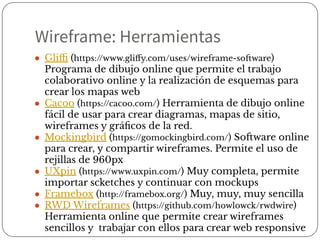 ● Gliﬃ (https://www.gliﬀy.com/uses/wireframe-software)
Programa de dibujo online que permite el trabajo
colaborativo online y la realización de esquemas para
crear los mapas web
● Cacoo (https://cacoo.com/) Herramienta de dibujo online
fácil de usar para crear diagramas, mapas de sitio,
wireframes y gráﬁcos de la red.
● Mockingbird (https://gomockingbird.com/) Software online
para crear, y compartir wireframes. Permite el uso de
rejillas de 960px
● UXpin (https://www.uxpin.com/) Muy completa, permite
importar scketches y continuar con mockups
● Framebox (http://framebox.org/) Muy, muy, muy sencilla
● RWD Wireframes (https://github.com/howlowck/rwdwire)
Herramienta online que permite crear wireframes
sencillos y trabajar con ellos para crear web responsive
Wireframe: Herramientas
 
