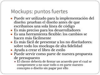 ● Puede ser utilizado para la implementación del
diseño: prueban el diseño antes de que
escribamos una sola línea de código
● Es más preciso para los desarrolladores
● Es una herramienta ﬂexible: los cambios se
hacen más fácilmente
● Es más fácil de presentar a los no diseñadores:
sobre todo los mockups de alta ﬁdelidad
● Ayuda a crear el libro de estilo
● Puede servir como parte de nuestra propuesta
de presupuesto
● El cliente debería de ﬁrmar un acuerdo por el cual se
compromete a no usar todo o en parte nuestro
concepto o diseño sin pagar por ello
Mockups: puntos fuertes
 