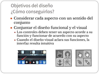 Objetivos del diseño
¿Cómo conseguirlos?
● Considerar cada aspecto con un sentido del
conjunto
● Conjuntar el diseño funcional y el visual
● Los controles deben tener un aspecto acorde a su
función y funcionar de acuerdo con su aspecto
● Cuando el diseño visual aclara sus funciones, la
interfaz resulta intuitiva
 