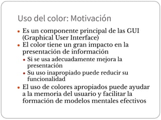 Uso del color: Motivación
● Es un componente principal de las GUI
(Graphical User Interface)
● El color tiene un gran impacto en la
presentación de información
● Si se usa adecuadamente mejora la
presentación
● Su uso inapropiado puede reducir su
funcionalidad
● El uso de colores apropiados puede ayudar
a la memoria del usuario y facilitar la
formación de modelos mentales efectivos
 