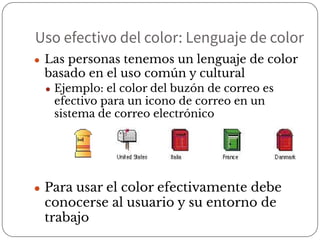 Uso efectivo del color: Lenguaje de color
● Las personas tenemos un lenguaje de color
basado en el uso común y cultural
● Ejemplo: el color del buzón de correo es
efectivo para un icono de correo en un
sistema de correo electrónico
● Para usar el color efectivamente debe
conocerse al usuario y su entorno de
trabajo
 