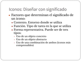 Iconos: Diseñar con significado
● Factores que determinan el signiﬁcado de
un icono:
● Contexto. Entorno donde se utiliza
● Función. Tipo de tarea en la que se utiliza
● Forma representativa. Puede ser de tres
tipos:
● Uso de un objeto concreto
● Uso de un objeto abstracto
● Uso de una combinación de ambos (iconos más
comprensibles)
 