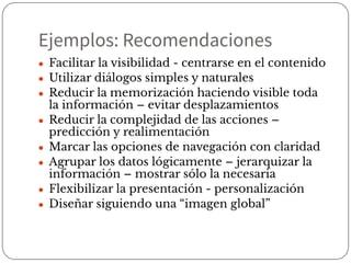 Ejemplos: Recomendaciones
● Facilitar la visibilidad - centrarse en el contenido
● Utilizar diálogos simples y naturales
● Reducir la memorización haciendo visible toda
la información – evitar desplazamientos
● Reducir la complejidad de las acciones –
predicción y realimentación
● Marcar las opciones de navegación con claridad
● Agrupar los datos lógicamente – jerarquizar la
información – mostrar sólo la necesaria
● Flexibilizar la presentación - personalización
● Diseñar siguiendo una “imagen global”
 