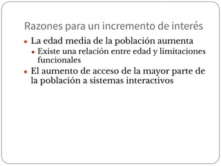 Razones para un incremento de interés
● La edad media de la población aumenta
● Existe una relación entre edad y limitaciones
funcionales
● El aumento de acceso de la mayor parte de
la población a sistemas interactivos
 