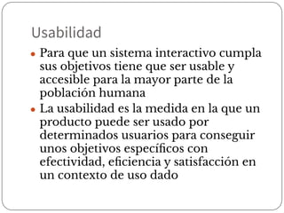 Usabilidad
● Para que un sistema interactivo cumpla
sus objetivos tiene que ser usable y
accesible para la mayor parte de la
población humana
● La usabilidad es la medida en la que un
producto puede ser usado por
determinados usuarios para conseguir
unos objetivos especíﬁcos con
efectividad, eﬁciencia y satisfacción en
un contexto de uso dado
 