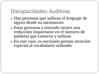 Discapacidades: Auditivas
● Hay personas que utilizan el lenguaje de
signos desde su nacimiento
● Estas personas a menudo tienen una
reducción importante en el número de
palabras que conocen y utilizan
● En este caso, es necesario prestar atención
especial al vocabulario utilizado
 