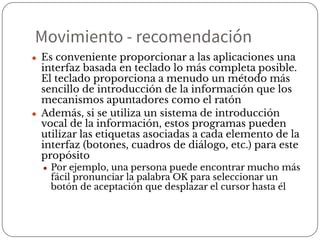Movimiento - recomendación
● Es conveniente proporcionar a las aplicaciones una
interfaz basada en teclado lo más completa posible.
El teclado proporciona a menudo un método más
sencillo de introducción de la información que los
mecanismos apuntadores como el ratón
● Además, si se utiliza un sistema de introducción
vocal de la información, estos programas pueden
utilizar las etiquetas asociadas a cada elemento de la
interfaz (botones, cuadros de diálogo, etc.) para este
propósito
● Por ejemplo, una persona puede encontrar mucho más
fácil pronunciar la palabra OK para seleccionar un
botón de aceptación que desplazar el cursor hasta él
 