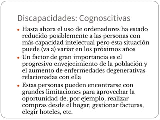 Discapacidades: Cognoscitivas
● Hasta ahora el uso de ordenadores ha estado
reducido posiblemente a las personas con
más capacidad intelectual pero esta situación
puede (va a) variar en los próximos años
● Un factor de gran importancia es el
progresivo envejecimiento de la población y
el aumento de enfermedades degenerativas
relacionadas con ella
● Estas personas pueden encontrarse con
grandes limitaciones para aprovechar la
oportunidad de, por ejemplo, realizar
compras desde el hogar, gestionar facturas,
elegir hoteles, etc.
 
