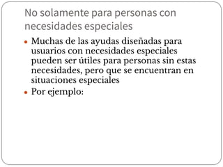 No solamente para personas con
necesidades especiales
● Muchas de las ayudas diseñadas para
usuarios con necesidades especiales
pueden ser útiles para personas sin estas
necesidades, pero que se encuentran en
situaciones especiales
● Por ejemplo:
 